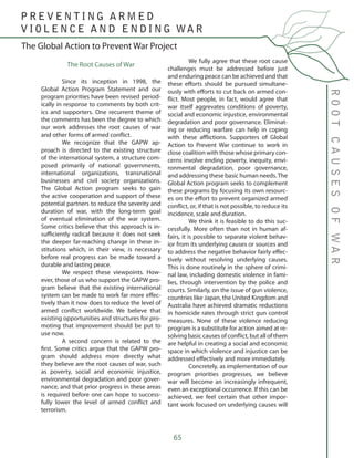 65
The Root Causes of War
	 Since its inception in 1998, the
Global Action Program Statement and our
program priorities have been revised period-
ically in response to comments by both crit-
ics and supporters. One recurrent theme of
the comments has been the degree to which
our work addresses the root causes of war
and other forms of armed conflict.
	 We recognize that the GAPW ap-
proach is directed to the existing structure
of the international system, a structure com-
posed primarily of national governments,
international organizations, transnational
businesses and civil society organizations.
The Global Action program seeks to gain
the active cooperation and support of these
potential partners to reduce the severity and
duration of war, with the long-term goal
of eventual elimination of the war system.
Some critics believe that this approach is in-
sufficiently radical because it does not seek
the deeper far-reaching change in these in-
stitutions which, in their view, is necessary
before real progress can be made toward a
durable and lasting peace.
	 We respect these viewpoints. How-
ever, those of us who support the GAPW pro-
gram believe that the existing international
system can be made to work far more effec-
tively than it now does to reduce the level of
armed conflict worldwide. We believe that
existing opportunities and structures for pro-
moting that improvement should be put to
use now.
	 A second concern is related to the
first. Some critics argue that the GAPW pro-
gram should address more directly what
they believe are the root causes of war, such
as poverty, social and economic injustice,
environmental degradation and poor gover-
nance, and that prior progress in these areas
is required before one can hope to success-
fully lower the level of armed conflict and
terrorism.
	 We fully agree that these root cause
challenges must be addressed before just
and enduring peace can be achieved and that
these efforts should be pursued simultane-
ously with efforts to cut back on armed con-
flict. Most people, in fact, would agree that
war itself aggrevates conditions of poverty,
social and economic injustice, environmental
degradation and poor governance. Eliminat-
ing or reducing warfare can help in coping
with these afflictions. Supporters of Global
Action to Prevent War continue to work in
close coalition with those whose primary con-
cerns involve ending poverty, inequity, envi-
ronmental degradation, poor governance,
and addressing these basic human needs.The
Global Action program seeks to complement
these programs by focusing its own resourc-
es on the effort to prevent organized armed
conflict, or, if that is not possible, to reduce its
incidence, scale and duration.
	 We think it is feasible to do this suc-
cessfully. More often than not in human af-
fairs, it is possible to separate violent behav-
ior from its underlying causes or sources and
to address the negative behavior fairly effec-
tively without resolving underlying causes.
This is done routinely in the sphere of crimi-
nal law, including domestic violence in fami-
lies, through intervention by the police and
courts. Similarly, on the issue of gun violence,
countries like Japan, the United Kingdom and
Australia have achieved dramatic reductions
in homicide rates through strict gun control
measures. None of these violence reducing
program is a substitute for action aimed at re-
solving basic causes of conflict, but all of them
are helpful in creating a social and economic
space in which violence and injustice can be
addressed effectively and more immediately.
	 Concretely, as implementation of our
program priorities progresses, we believe
war will become an increasingly infrequent,
even an exceptional occurrence. If this can be
achieved, we feel certain that other impor-
tant work focused on underlying causes will
The Global Action to Prevent War Project
ROOTCAUSESOFWAR
P R E V E N T I N G A R M E D
V I O L E N C E A N D E N D I N G WA R
 