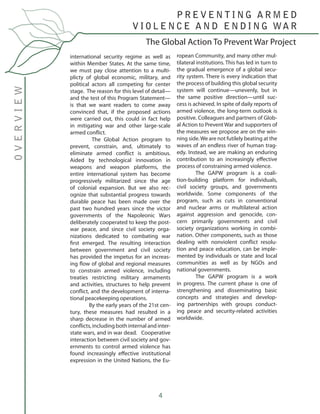 4
international security regime as well as
within Member States. At the same time,
we must pay close attention to a multi-
plicty of global economic, military, and
political actors all competing for center
stage. The reason for this level of detail—
and the test of this Program Statement—
is that we want readers to come away
convinced that, if the proposed actions
were carried out, this could in fact help
in mitigating war and other large-scale
armed conflict.
	 The Global Action program to
prevent, constrain, and, ultimately to
eliminate armed conflict is ambitious.
Aided by technological innovation in
weapons and weapon platforms, the
entire international system has become
progressively militarized since the age
of colonial expansion. But we also rec-
ognize that substantial progress towards
durable peace has been made over the
past two hundred years since the victor
governments of the Napoleonic Wars
deliberately cooperated to keep the post-
war peace, and since civil society orga-
nizations dedicated to combating war
first emerged. The resulting interaction
between government and civil society
has provided the impetus for an increas-
ing flow of global and regional measures
to constrain armed violence, including
treaties restricting military armaments
and activities, structures to help prevent
conflict, and the development of interna-
tional peacekeeping operations.
	 By the early years of the 21st cen-
tury, these measures had resulted in a
sharp decrease in the number of armed
conflicts, including both internal and inter-
state wars, and in war dead. Cooperative
interaction between civil society and gov-
ernments to control armed violence has
found increasingly effective institutional
expression in the United Nations, the Eu-
ropean Community, and many other mul-
tilateral institutions. This has led in turn to
the gradual emergence of a global secu-
rity system. There is every indication that
the process of building this global security
system will continue—unevenly, but in
the same positive direction—until suc-
cess is achieved. In spite of daily reports of
armed violence, the long-term outlook is
positive. Colleagues and partners of Glob-
al Action to Prevent War and supporters of
the measures we propose are on the win-
ning side.We are not futilely beating at the
waves of an endless river of human trag-
edy. Instead, we are making an enduring
contribution to an increasingly effective
process of constraining armed violence.
	 The GAPW program is a coali-
tion-building platform for individuals,
civil society groups, and governments
worldwide. Some components of the
program, such as cuts in conventional
and nuclear arms or multilateral action
against aggression and genocide, con-
cern primarily governments and civil
society organizations working in combi-
nation. Other components, such as those
dealing with nonviolent conflict resolu-
tion and peace education, can be imple-
mented by individuals or state and local
communities as well as by NGOs and
national governments.
	 The GAPW program is a work
in progress. The current phase is one of
strengthening and disseminating basic
concepts and strategies and develop-
ing partnerships with groups conduct-
ing peace and security-related activities
worldwide.
	
The Global Action To Prevent War Project
OVERVIEW P R E V E N T I N G A R M E D
V I O L E N C E A N D E N D I N G WA R
 