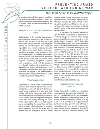 66
be greatly enhanced.Thus, we seek to achieve
the broadest possible coalition of civil society
organizations and governments to bring war
to an end under the broad umbrella of this
GAPW program.
A Plan for Action: Goals for a Global Move-
ment
Global Action to Prevent War has set out a
comprehensive approach to war prevention,
with a plan to reduce the frequency and
devastation of war and the scale of prepa-
rations for war throughout the world. We
expect that once implemented, our program
will achieve these goals. But we also under-
stand that achieving broad agreement from
world governments to proceed with the pro-
gram could be slow and difficult, especially
at the outset. That is why the Global Action
program anticipates long-term advocacy
and negotiation which will be sustained
by a broad coalition of organizations, in-
dividuals, and interested governments until
a complete disarmament and security pro-
gram wins the support of the governments of
many countries, especially the United States
and other heavily armed countries.
COALITION BUILDING
Supporters of Global Action to Prevent War
promote the Program Statement’s recom-
mendations and work towards building a
broad-based coalition of groups and indi-
viduals sufficiently committed and influen-
tial to help provide visibility and momentum
to this serious, phased, long-term enterprise.
Those who are already working on a par-
ticular issue relating to peace and security
are encouraged to showcase their activities
within broader efforts identified in this Pro-
gram Statement to shed the world and its
people from the scourge of war and armed
conflict. Once people throughout the world
see that Global Action offers a practical and
effective program to make armed conflict
rare, this conclusion will tap into the univer-
sal desire for peace, and support for Global
Action’s vision of the world without war will
rapidly spread.
	 A key form of action that we encour-
age has been to establish or participate in
working groups or networks that actively
promote specific components or steps of the
Global Action program. GAPW has estab-
lished working groups on both the establish-
ment of a UN Emergency Peace Service and
the reduction of national holdings of con-
ventional weapons and the trade in small
arms and light weapons. We are also an ac-
tive member of the NGO Working Group on
Women, Peace and Security, which works
towards the implementation of SC Resolu-
tion 1325. Global Action is also involved
in direct monitoring and participation at the
UN (the General Assembly’s First Committee
on Disarmament and International Security,
in particular). If you would like to become
more involved in any of these activities, or
help us create a new working group, or in-
form us about your own work to end war,
please contact us at:
coordinator@globalactionpw.org.
DEVELOPING GOVERNMENT
SUPPORT
Global Action to Prevent War has established
organizational partners and affiliated cen-
ters in a number of countries whose work in-
cludes advocating for implementation of the
GAPW Program Statement, either issue by
issue or in its entirety, by their governments.
Furthermore, key governmental officials in
several countries have already expressed se-
rious interest in and support for the GAPW
program. GAPW is constantly seeking new
The Global Action To Prevent War Project
P R E V E N T I N G A R M E D
V I O L E N C E A N D E N D I N G WA R
APLANFORACTION
 