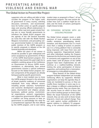67
supporters who are willing and able to help
circulate the program in the higher ranks
of government in every country, soliciting
discussion, comments, and recommenda-
tions for further action on specific program
steps and securing official endorsement. In
addition, other near-term goals include find-
ing one or more friendly governments to
introduce the Global Action program into
the agenda of the UN General Assembly
(as Costa Rica did with the Model Nuclear
Weapons Convention); and persuading vari-
ous governmental leaders to make positive
public mention of the GAPW program or
its specific proposals in debates at the UN
General Assembly and elsewhere.
	 Within ten years—if not sooner—it
should be possible to gain widespread and
active acceptance by governments of Phase
1 of the GAPW disarmament program. One
important step toward this goal might be to
establish a working group at the Conference
on Disarmament to discuss GAPW recom-
mendations or, alternatively, have several
governments convene a special conference
focused on the Global Action program. Cer-
tain components of the program are already
being pursued by specific governments.
	 What is most needed now to move
the GAPW program forward is the activation
of broad, powerful coalitions of concerned
individuals from many different sectors,
including private voluntary humanitarian
and economic development organizations,
peace, disarmament and religious groups,
businesses, political parties, environmen-
tal organizations, women’s organizations,
and supportive governmental officials. Such
a coalition can bring pressure to bear on
governments to acknowledge the need for
a comprehensive approach like that offered
by the GAPW program, and to start taking
modest steps as proposed in Phase 1 of our
disarmament program. The next section de-
scribes how such a coalition might be cre-
ated, and the kinds of actions participants
might choose to take.
AN EXPANDING NETWORK WITH AN
EVOLVING PROGRAM
The Global Action program covers a wide
spectrum of issues relating to nonviolent
conflict resolution, peacekeeping, demili-
tarization, and disarmament; but it is much
more than a catalog of actions to prevent
war. It is a ‘living platform’ that is constantly
being improved, with input from new and
existing supporters. Organizational leaders
and other individuals reading the Program
Statement for the first time are invited to send
in comments and suggestions on any of the
points listed. Until all phases of the GAPW
program have been implemented, we will
continue as a coalition-building network,
inviting the active participation of diverse
supporters, and evolving from a transnation-
al campaign to a truly global movement.
	 These features of the Global Action
program facilitate independent yet mutually
reinforcing efforts by supporters. Member
organizations can keep the agendas they al-
ready are mandated to pursue, or they can
modify those mandates in some way to re-
flect a deeper or different understanding of
global security needs. They can choose spe-
cific security issues on which to focus and
join or form working groups on these topics.
Within the broad framework of the GAPW
network, they can also work to foster broad,
long-term, moral and cultural change. They
can work against nuclear proliferation or
against violence in children’s TV program-
ming, or for universal school education on
The Global Action to Prevent War Project
APLANFORACTION
P R E V E N T I N G A R M E D
V I O L E N C E A N D E N D I N G WA R
 