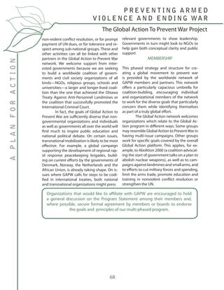 68
non-violent conflict resolution, or for prompt
payment of UN dues, or for tolerance and re-
spect among sub-national groups. These and
other activities can all be linked with other
partners in the Global Action to Prevent War
network. We welcome support from inter-
ested governments because we are seeking
to build a worldwide coalition of govern-
ments and civil society organizations of all
kinds—NGOs, religious groups, schools and
universities—a larger and longer-lived coali-
tion than the one that achieved the Ottawa
Treaty Against Anti-Personnel Landmines or
the coalition that successfully promoted the
International Criminal Court.
	 In fact, the goals of Global Action to
Prevent War are sufficiently diverse that non-
governmental organizations and individuals
as well as governments all over the world will
find much to inspire public education and
national political debate. On certain issues,
transnational mobilization is likely to be most
effective. For example, a global campaign
supporting the development of regional rap-
id response peacekeeping brigades, build-
ing on current efforts by the governments of
Denmark, Norway, the Netherlands and the
African Union, is already taking shape. On is-
sues where GAPW calls for steps to be codi-
fied in international treaties, both national
and transnational organizations might press
relevant governments to show leadership.
Governments in turn might look to NGOs to
help gain both conceptual clarity and public
support.
MEMBERSHIP
This phased strategy and structure for cre-
ating a global movement to prevent war
is provided by the worldwide network of
GAPW members and partners. This network
offers a particularly capacious umbrella for
coalition-building, encouraging individual
and organizational members of the network
to work for the diverse goals that particularly
concern them while identifying themselves
as part of a truly global effort.
	 The Global Action network welcomes
organizations which relate to the Global Ac-
tion program in different ways. Some groups
may resemble Global Action to PreventWar in
having multi-issue campaigns. Other groups
work for specific goals covered by the overall
Global Action platform. This applies, for ex-
ample, to Abolition 2000 (a coalition advocat-
ing the start of government talks on a plan to
abolish nuclear weapons), as well as to cam-
paigns against landmines and small arms, and
to efforts to cut military forces and spending,
limit the arms trade, promote education and
training in nonviolent conflict resolution or
strengthen the UN.
The Global Action To Prevent War Project
P R E V E N T I N G A R M E D
V I O L E N C E A N D E N D I N G WA R
APLANFORACTION
Organizations that would like to affiliate with GAPW are encouraged to hold
a general discussion on the Program Statement among their members and,
where possible, secure formal agreement by members or boards to endorse
the goals and principles of our multi-phased program.
 