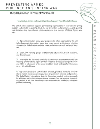 69
The Global Action to Prevent War Project
APLANFORACTION
P R E V E N T I N G A R M E D
V I O L E N C E A N D E N D I N G WA R
How Global Action to Prevent War Can Support Your Efforts for Peace
The Global Action coalition supports participating organizations in two ways: by giving
support and visibility to existing efforts for war-prevention and disarmament, and spurring
new initiatives that can enhance existing programs. As a member of Global Action, you
can:
1. Spread information about your programs to other organizations. We will
help disseminate information about your goals, events, activities and priorities
through the Global Action website (www.globalactionpw.org) and other ven-
ues.
2. Use GAPW working groups and forums to set priorities, launch initiatives,
and debate issues.
3. Investigate the possibility of having our New York based Staff monitor UN
meetings of interest and report on their outcomes, thereby assisting individuals
and NGOs in other parts of the world to obtain timely and specific information
on key UN-related issues.
4. Help shape the overall Global Action program, priorities, literature, and web
site to make it more relevant to your own organization’s interests and priorities.
The Global Action International Steering Committee regularly reviews proposals
for additions and revisions to our general program. You are welcome to submit
suggestions at any time (or tell us your success stories) via email to coordinator@
globalactionpw.org.
 