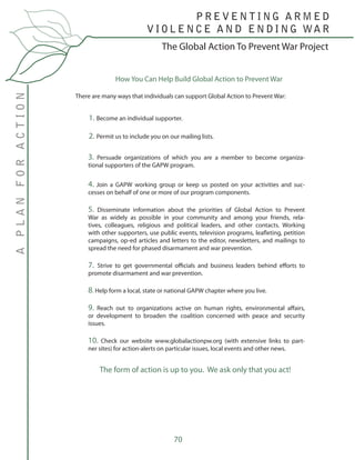 70
The Global Action To Prevent War Project
P R E V E N T I N G A R M E D
V I O L E N C E A N D E N D I N G WA R
APLANFORACTION
3. Persuade organizations of which you are a member to become organiza-
tional supporters of the GAPW program.
4. Join a GAPW working group or keep us posted on your activities and suc-
cesses on behalf of one or more of our program components.
5. Disseminate information about the priorities of Global Action to Prevent
War as widely as possible in your community and among your friends, rela-
tives, colleagues, religious and political leaders, and other contacts. Working
with other supporters, use public events, television programs, leafleting, petition
campaigns, op-ed articles and letters to the editor, newsletters, and mailings to
spread the need for phased disarmament and war prevention.
7. Strive to get governmental officials and business leaders behind efforts to
promote disarmament and war prevention.
8. Help form a local, state or national GAPW chapter where you live.
9. Reach out to organizations active on human rights, environmental affairs,
or development to broaden the coalition concerned with peace and security
issues.
10. Check our website www.globalactionpw.org (with extensive links to part-
ner sites) for action-alerts on particular issues, local events and other news.
The form of action is up to you. We ask only that you act!
How You Can Help Build Global Action to Prevent War
There are many ways that individuals can support Global Action to Prevent War:
1. Become an individual supporter.
2. Permit us to include you on our mailing lists.
 