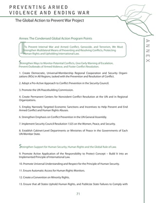 71
The Global Action to Prevent War Project
ANNEX
P R E V E N T I N G A R M E D
V I O L E N C E A N D E N D I N G WA R
Annex: The Condensed Global Action Program Points
1. Create Democratic, Universal-Membership Regional Cooperation and Security Organi-
zations (ROs) in All Regions, tasked with the Prevention and Resolution of Conflict.
2. Adopt a Pro-Active Approach to Conflict Prevention in the Security Council.
3. Promote the UN Peacebuilding Commission.
4. Create Permanent Centers for Nonviolent Conflict Resolution at the UN and in Regional
Organizations.
5. Employ Narrowly Targeted Economic Sanctions and Incentives to Help Prevent and End
Armed Conflict and Human Rights Abuses.
6. Strengthen Emphasis on Conflict Prevention in the UN General Assembly.
7. Implement Security Council Resolution 1325 on the Women, Peace, and Security.
8. Establish Cabinet-Level Departments or Ministries of Peace in the Governments of Each
UN Member State.
Strengthen Support for Human Security, Human Rights and the Global Rule of Law.
9. Promote Active Application of the Responsibility to Protect Concept – Build It into an
Implemented Principle of International Law.
10. Promote Universal Understanding and Respect for the Principle of Human Security.
11. Ensure Automatic Access for Human Rights Monitors.
12. Create a Convention on Minority Rights.
13. Ensure that all States Uphold Human Rights, and Publicize State Failures to Comply with
To Prevent Internal War and Armed Conflict, Genocide, and Terrorism, We Must
Strengthen Multilateral Means of Preventing and Resolving Conflicts, Protecting 	
Human Rights and Upholding International Law.I
Strengthen Ways to Monitor Potential Conflicts, Give Early Warning of Escalation, 	
Prevent Outbreaks of Armed Violence, and Foster Conflict Resolution.
 