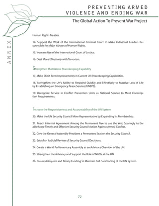 72
The Global Action To Prevent War Project
P R E V E N T I N G A R M E D
V I O L E N C E A N D E N D I N G WA R
ANNEX
Human Rights Treaties.
14. Support the Work of the International Criminal Court to Make Individual Leaders Re-
sponsible for Major Abuses of Human Rights.
15. Increase Use of the International Court of Justice.
16. Deal More Effectively with Terrorism.
Strengthen Multilateral Peacekeeping Capability
17. Make Short Term Improvements in Current UN Peacekeeping Capabilities.
18. Strengthen the UN’s Ability to Respond Quickly and Effectively to Massive Loss of Life
by Establishing an Emergency Peace Service (UNEPS).	
19. Recognize Service in Conflict Prevention Units as National Service to Meet Conscrip-
tion Requirements.
Increase the Responsiveness and Accountability of the UN System
20. Make the UN Security Council More Representative by Expanding Its Membership.
21. Reach Informal Agreement Among the Permanent Five to use the Veto Sparingly to En-
able More Timely and Effective Security Council Action Against Armed Conflict.
22. Give the General Assembly President a Permanent Seat on the Security Council.
23. Establish Judicial Review of Security Council Decisions.
24. Create a World Parliamentary Assembly as an Advisory Chamber of the UN.
25. Strengthen the Advisory and Support the Role of NGOs at the UN.
26. Ensure Adequate and Timely Funding to Maintain Full Functioning of the UN System.
 