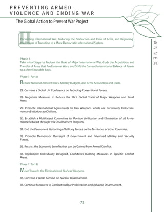 73
The Global Action to Prevent War Project
ANNEX
P R E V E N T I N G A R M E D
V I O L E N C E A N D E N D I N G WA R
Phase 1
Take Initial Steps to Reduce the Risks of Major International War, Curb the Acquisition and
Transfer of Arms that Fuel Internal Wars, and Shift the Current International Balance of Power
to a More Equitable Basis.	
Phase 1: Part A
Reduce National Armed Forces, Military Budgets, and Arms Acquisition and Trade.
27. Convene a Global UN Conference on Reducing Conventional Forces.
28. Negotiate Measures to Reduce the Illicit Global Trade of Major Weapons and Small
Arms
29. Promote International Agreements to Ban Weapons which are Excessively Indiscrimi-
nate and Injurious to Civilians.
30. Establish a Multilateral Committee to Monitor Verification and Elimination of all Arma-
ments Reduced through this Disarmament Program.
31. End the Permanent Stationing of Military Forces on the Territories of other Countries.
32. Promote Democratic Oversight of Government and Privatized Military and Security
Forces.
33. Restrict the Economic Benefits that can be Gained from Armed Conflict.
34. Implement Individually Designed, Confidence-Building Measures in Specific Conflict
Areas.
Phase 1: Part B
Move Towards the Elimination of Nuclear Weapons.
35. Convene a World Summit on Nuclear Disarmament.
36. Continue Measures to Combat Nuclear Proliferation and Advance Disarmament.
IIPreventing International War, Reducing the Production and Flow of Arms, and Beginning
the Process of Transition to a More Democratic International System
 