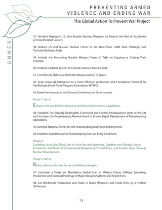 74
The Global Action To Prevent War Project
P R E V E N T I N G A R M E D
V I O L E N C E A N D E N D I N G WA R
ANNEX
37. De-alert Deployed U.S. and Russian Nuclear Weapons to Reduce the Risk of Accidental
or Unauthorized Launch.
38. Reduce US and Russian Nuclear Forces to No More Than 1,000 Total (Strategic and
Tactical) Warheads Each.
39. Include the Remaining Nuclear Weapon States in Talks on Capping or Cutting Their
Arsenals.
40. Institute a Global System to Control Uranium Reactor Fuel.
41. Limit Missile Defenses; Block the Weaponization of Space.
42. Seek Universal Adherence to a more Effective Verification and Compliance Protocol for
the Biological and Toxin Weapons Convention (BTWC).
43. Break the Impasse in the Geneva Conference on Disarmament.
Phase 1: Part C
Enhance UN and RO Peacekeeping and Peace Enforcement Capabilities.
44. Establish Two Rapidly Deployable Command and Control Headquarters Units at the UN
and Increase the Peacekeeping Reserve Fund to Ensure Rapid Deployment of Peacekeeping
Operations.
45. Earmark National Forces for UN Peacekeeping and Peace Enforcement.
46. Establish Rapid Response Peacekeeping Units on Every Continent.
Phase 2
Complete Up to One-Third Cuts in Force Size and Spending, Together with Deeper Cuts in
Production and Trade of Conventional Weapons and Small Arms, and Further Steps Towards
Nuclear Disarmament.
Phase 2: Part A
Reduce National Armed Forces and Military Budgets.
47. Conclude a Treaty on Mandatory Global Cuts in Military Forces, Military Spending,
Production and National Holdings of Major Weapon Systems and Small Arms.
48. Cut Worldwide Production and Trade in Major Weapons and Small Arms by a Further
50 Percent.
 