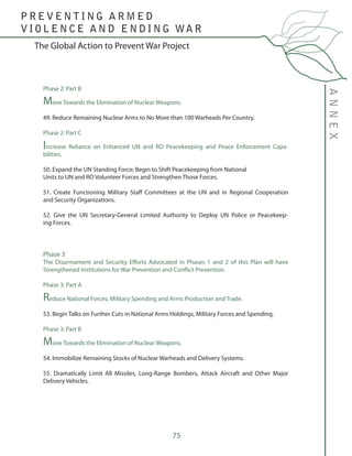 75
The Global Action to Prevent War Project
ANNEX
P R E V E N T I N G A R M E D
V I O L E N C E A N D E N D I N G WA R
Phase 2: Part B
Move Towards the Elimination of Nuclear Weapons.
49. Reduce Remaining Nuclear Arms to No More than 100 Warheads Per Country.
Phase 2: Part C
Increase Reliance on Enhanced UN and RO Peacekeeping and Peace Enforcement Capa-
bilities.
50. Expand the UN Standing Force; Begin to Shift Peacekeeping from National
Units to UN and RO Volunteer Forces and Strengthen Those Forces.
51. Create Functioning Military Staff Committees at the UN and in Regional Cooperation
and Security Organizations.
52. Give the UN Secretary-General Limited Authority to Deploy UN Police or Peacekeep-
ing Forces.
Phase 3
The Disarmament and Security Efforts Advocated in Phases 1 and 2 of this Plan will have
Strengthened Institutions for War Prevention and Conflict Prevention.
Phase 3: Part A
Reduce National Forces, Military Spending and Arms Production and Trade.
53. Begin Talks on Further Cuts in National Arms Holdings, Military Forces and Spending.
Phase 3: Part B
Move Towards the Elimination of Nuclear Weapons.
54. Immobilize Remaining Stocks of Nuclear Warheads and Delivery Systems.
55. Dramatically Limit All Missiles, Long-Range Bombers, Attack Aircraft and Other Major
Delivery Vehicles.
 