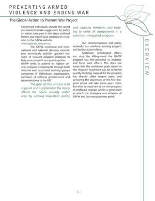 5
Concerned individuals around the world
are invited to make suggestions for policy
or action, take part in the steps outlined
herein, and report local activities for inclu-
sion on the GAPW website:
www.globalactionpw.org.
	 The GAPW secretariat and inter-
national and national steering commit-
tees periodically publish updated ver-
sions of relevant program materials to
help us accomplish our goals together.
GAPW seeks to achieve its highest pri-
ority program components through both
informal and structured working groups
composed of individuals, organizations,
members of national governments and
representatives to the UN.
	 The goal of this process is to
support and supplement the many
efforts for peace already under
way by adding important policy
and capacity elements and help-
ing to unite all components in a
common, integrated program.
	
	 Our communications and policy
networks can reinforce existing projects
and facilitate joint efforts.
	 Sustained, coordinated efforts
can stop the killing—and the GAPW
program has the potential to mobilize
and focus such efforts. This does not
mean that the ambitious goals stated in
this Program Statement can be achieved
quickly. Building support for the program
has already taken several years, and
achieving the objectives of the first pro-
gram phase will take some years more.
But what is important is the real prospect
of profound change within a generation
to which the strategies and activities of
GAPW and our many partners point.
OVERVIEW
The Global Action to Prevent War Project
P R E V E N T I N G A R M E D
V I O L E N C E A N D E N D I N G WA R
 