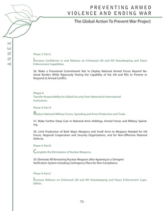 76
The Global Action To Prevent War Project
P R E V E N T I N G A R M E D
V I O L E N C E A N D E N D I N G WA R
ANNEX
Phase 3: Part C
Increase Confidence in and Reliance on Enhanced UN and RO Peacekeeping and Peace
Enforcement Capabilities.
56. Make a Provisional Commitment Not to Deploy National Armed Forces Beyond Na-
tional Borders While Rigorously Testing the Capability of the UN and ROs to Prevent or
Respond to Armed Conflict.
Phase 4
Transfer Responsibility for Global Security from National to International
Institutions.
Phase 4: Part A
Reduce National Military Forces, Spending and Arms Production and Trade.
57. Make Further Deep Cuts in National Arms Holdings, Armed Forces and Military Spend-
ing.
58. Limit Production of Both Major Weapons and Small Arms to Weapons Needed for UN
Forces, Regional Cooperation and Security Organizations, and for Non-Offensive National
Defense.
Phase 4: Part B
Complete the Elimination of Nuclear Weapons.
59. Eliminate All Remaining Nuclear Weapons after Agreeing to a Stringent
Verification System including Contingency Plans for Non-Compliance.
Phase 4: Part C
Increase Reliance on Enhanced UN and RO Peacekeeping and Peace Enforcement Capa-
bilities.
 