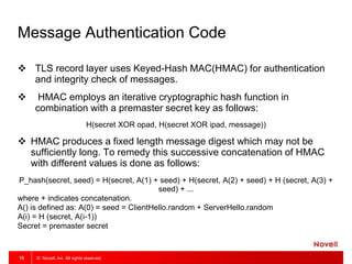 © Novell, Inc. All rights reserved.15
Message Authentication Code
 TLS record layer uses Keyed-Hash MAC(HMAC) for authentication
and integrity check of messages.
 HMAC employs an iterative cryptographic hash function in
combination with a premaster secret key as follows:
H(secret XOR opad, H(secret XOR ipad, message))
 HMAC produces a fixed length message digest which may not be
sufficiently long. To remedy this successive concatenation of HMAC
with different values is done as follows:
P_hash(secret, seed) = H(secret, A(1) + seed) + H(secret, A(2) + seed) + H (secret, A(3) +
seed) + ...
where + indicates concatenation.
A() is defined as: A(0) = seed = ClientHello.random + ServerHello.random
A(i) = H (secret, A(i-1))
Secret = premaster secret
 
