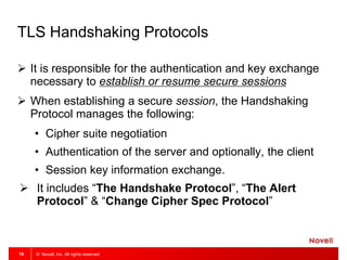 © Novell, Inc. All rights reserved.18
TLS Handshaking Protocols
 It is responsible for the authentication and key exchange
necessary to establish or resume secure sessions
 When establishing a secure session, the Handshaking
Protocol manages the following:
• Cipher suite negotiation
• Authentication of the server and optionally, the client
• Session key information exchange.
 It includes “The Handshake Protocol”, “The Alert
Protocol” & “Change Cipher Spec Protocol”
 