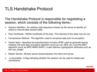 © Novell, Inc. All rights reserved.19
TLS Handshake Protocol
The Handshake Protocol is responsible for negotiating a
session, which consists of the following items:-
 Session Identifier:- An arbitrary byte sequence chosen by the server to identify an
active or resume-able session state.
 Peer Certificate:- X509v3 certificate of the peer. This element of the state may be null.
 Compression Method:- The algorithm used to compress data prior to encryption.
 Cipher Spec:- Specifies the pseudorandom function (PRF) used to generate keying
material, the bulk data encryption algorithm (such as null, AES, etc.) and the MAC
algorithm (such as MD5 HMAC-SHA1). It also defines cryptographic attributes such as
the mac_length.
 Master Secret:- 48-byte secret shared between the client and server.
 is resumable:- A flag indicating whether the session can be used to initiate new
connections.
 