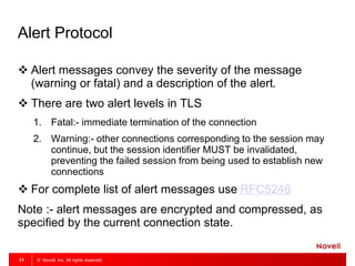 © Novell, Inc. All rights reserved.21
Alert Protocol
 Alert messages convey the severity of the message
(warning or fatal) and a description of the alert.
 There are two alert levels in TLS
1. Fatal:- immediate termination of the connection
2. Warning:- other connections corresponding to the session may
continue, but the session identifier MUST be invalidated,
preventing the failed session from being used to establish new
connections
 For complete list of alert messages use RFC5246
Note :- alert messages are encrypted and compressed, as
specified by the current connection state.
 