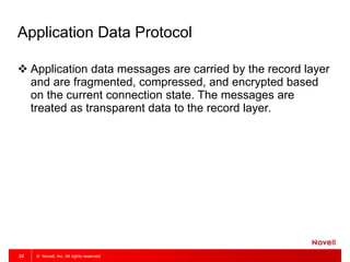 © Novell, Inc. All rights reserved.22
Application Data Protocol
 Application data messages are carried by the record layer
and are fragmented, compressed, and encrypted based
on the current connection state. The messages are
treated as transparent data to the record layer.
 