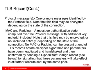 © Novell, Inc. All rights reserved.26
TLS Record(Cont.)
Protocol message(s):- One or more messages identified by
the Protocol field. Note that this field may be encrypted
depending on the state of the connection.
MAC and Padding:- A message authentication code
computed over the Protocol message, with additional key
material included. Note that this field may be encrypted, or
not included entirely, depending on the state of the
connection. No MAC or Padding can be present at end of
TLS records before all cipher algorithms and parameters
have been negotiated and handshaked and then
confirmed by sending a CipherStateChange record (see
below) for signalling that these parameters will take effect
in all further records sent by the same peer.
 