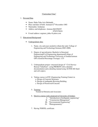 “Curriculum Vitae”
1. Personal Data
• Name: Duha Taha Aziz Shehadeh
• Place and date of birth: Amman/12th
-November-1985
• Nationality: Jordanian
• Address and telephones: Amman-06/4396297
079/5378434
• E-mail address: engineer_duha @yahoo.com
2. Educational Background
• Undergraduate data:
1. Name, city and years needed to obtain the rank: College of
Engineering and Technology/Amman,(2003-2008)
2. Degree of specialization: Bachelor in Structural
Engineering/Civil Engineering department/College of
Engineering and Technology/ University of Jordan/Amman
GPA (General Percentage Average): 3.53
3. Undergraduate project: structural design of “ Civil Service
Bureau/ Tabarbour”, using PROKON with a detailed
documentation and a detailing manual using AUTOCAD (hard
and soft copies).
4. Taking courses in ETC (Engineering Training Center) in
a. Design of Concrete Structures
b. Design of earthquake Resisting Building
c. Design of Prestressed Concrete
5. Training:
Trained at Omrania and Associates
6. Elective courses (only proposed in University of Jordan):
I. “ Introduction to Earthquake engineering”
II. “ Construction Management”
III. “Environmental Engineering”
IV. “Photogrammetry”
7. Having TOEFEL certificate.
 
