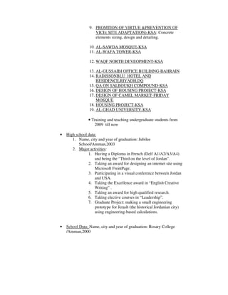 9. PROMTION OF VIRTUE &PREVENTION OF
VICE( SITE ADAPTATION)-KSA: Concrete
elements sizing, design and detailing.
10. AL-SAWDA MOSQUE-KSA
11. AL-WAFA TOWER-KSA
12. WAQF NORTH DEVEOPMENT-KSA
13. AL-GUSSAIBI OFFICE BUILDING-BAHRAIN
14. RADISSONBLU HOTEL AND
RESIDENCE,RIYADH,DQ
15. QA ON SALBOUKH COMPOUND-KSA
16. DESIGN OF HOUSING PROJECT-KSA
17. DESIGN OF CAMEL MARKET-FRIDAY
MOSQUE
18. HOUSING PROJECT-KSA
19. AL-GHAD UNIVERSITY-KSA
• Training and teaching undergraduate students from
2009 till now
• High school data:
1. Name, city and year of graduation: Jubilee
School/Amman,2003
2. Major activities:
1. Having a Diploma in French (Delf A1/A2/A3/A4)
and being the “Third on the level of Jordan”.
2. Taking an award for designing an internet site using
Microsoft FrontPage.
3. Participating in a visual conference between Jordan
and USA.
4. Taking the Excellence award in “English Creative
Writing” .
5. Taking an award for high qualified research.
6. Taking elective courses in “Leadership”.
7. Graduate Project: making a small engineering
prototype for Jerash (the historical Jordanian city)
using engineering-based calculations.
• School Data: Name, city and year of graduation: Rosary College
/Amman,2000
 