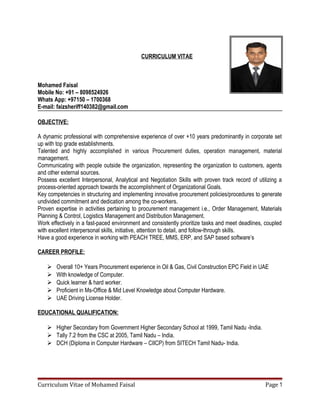 CURRICULUM VITAE
Mohamed Faisal
Mobile No: +91 – 8098524926
Whats App: +97150 – 1700368
E-mail: faizsheriff140382@gmail.com
OBJECTIVE:
A dynamic professional with comprehensive experience of over +10 years predominantly in corporate set
up with top grade establishments.
Talented and highly accomplished in various Procurement duties, operation management, material
management.
Communicating with people outside the organization, representing the organization to customers, agents
and other external sources.
Possess excellent Interpersonal, Analytical and Negotiation Skills with proven track record of utilizing a
process-oriented approach towards the accomplishment of Organizational Goals.
Key competencies in structuring and implementing innovative procurement policies/procedures to generate
undivided commitment and dedication among the co-workers.
Proven expertise in activities pertaining to procurement management i.e., Order Management, Materials
Planning & Control, Logistics Management and Distribution Management.
Work effectively in a fast-paced environment and consistently prioritize tasks and meet deadlines, coupled
with excellent interpersonal skills, initiative, attention to detail, and follow-through skills.
Have a good experience in working with PEACH TREE, MMS, ERP, and SAP based software’s
CAREER PROFILE:
 Overall 10+ Years Procurement experience in Oil & Gas, Civil Construction EPC Field in UAE
 With knowledge of Computer.
 Quick learner & hard worker.
 Proficient in Ms-Office & Mid Level Knowledge about Computer Hardware.
 UAE Driving License Holder.
EDUCATIONAL QUALIFICATION:
 Higher Secondary from Government Higher Secondary School at 1999, Tamil Nadu -India.
 Tally 7.2 from the CSC at 2005, Tamil Nadu – India.
 DCH (Diploma in Computer Hardware – CIICP) from SITECH Tamil Nadu- India.
Curriculum Vitae of Mohamed Faisal Page 1
 