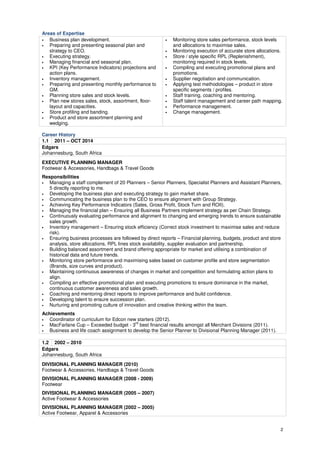 2 
Areas of Expertise 
• Business plan development. 
• Preparing and presenting seasonal plan and 
strategy to CEO. 
• Executing strategy. 
• Managing financial and seasonal plan. 
• KPI (Key Performance Indicators) projections and 
action plans. 
• Inventory management. 
• Preparing and presenting monthly performance to 
GM. 
• Planning store sales and stock levels. 
• Plan new stores sales, stock, assortment, floor-layout 
and capacities. 
• Store profiling and banding. 
• Product and store assortment planning and 
wedging. 
• Monitoring store sales performance, stock levels 
and allocations to maximise sales. 
• Monitoring execution of accurate store allocations. 
• Store / style specific RPL (Replenishment), 
monitoring required in stock levels. 
• Compiling and executing promotional plans and 
promotions. 
• Supplier negotiation and communication. 
• Applying test methodologies – product in store 
specific segments / profiles. 
• Staff training, coaching and mentoring. 
• Staff talent management and career path mapping. 
• Performance management. 
• Change management. 
Career History 
1.1 2011 – OCT 2014 
Edgars 
Johannesburg, South Africa 
EXECUTIVE PLANNING MANAGER 
Footwear & Accessories, Handbags & Travel Goods 
Responsibilities 
• Managing a staff complement of 20 Planners – Senior Planners, Specialist Planners and Assistant Planners, 
5 directly reporting to me. 
• Developing the business plan and executing strategy to gain market share. 
• Communicating the business plan to the CEO to ensure alignment with Group Strategy. 
• Achieving Key Performance Indicators (Sales, Gross Profit, Stock Turn and ROII). 
• Managing the financial plan – Ensuring all Business Partners implement strategy as per Chain Strategy. 
• Continuously evaluating performance and alignment to changing and emerging trends to ensure sustainable 
sales growth. 
• Inventory management – Ensuring stock efficiency (Correct stock investment to maximise sales and reduce 
risk). 
• Ensuring business processes are followed by direct reports – Financial planning, budgets, product and store 
analysis, store allocations, RPL lines stock availability, supplier evaluation and partnership. 
• Building balanced assortment and brand offering appropriate for market and utilising a combination of 
historical data and future trends. 
• Monitoring store performance and maximising sales based on customer profile and store segmentation 
(Brands, size curves and product). 
• Maintaining continuous awareness of changes in market and competition and formulating action plans to 
align. 
• Compiling an effective promotional plan and executing promotions to ensure dominance in the market, 
continuous customer awareness and sales growth. 
• Coaching and mentoring direct reports to improve performance and build confidence. 
• Developing talent to ensure succession plan. 
• Nurturing and promoting culture of innovation and creative thinking within the team. 
Achievements 
• Coordinator of curriculum for Edcon new starters (2012). 
• MacFarlane Cup – Exceeded budget - 3rd best financial results amongst all Merchant Divisions (2011). 
• Business and life coach assignment to develop the Senior Planner to Divisional Planning Manager (2011). 
1.2 2002 – 2010 
Edgars 
Johannesburg, South Africa 
DIVISIONAL PLANNING MANAGER (2010) 
Footwear & Accessories, Handbags & Travel Goods 
DIVISIONAL PLANNING MANAGER (2008 - 2009) 
Footwear 
DIVISIONAL PLANNING MANAGER (2005 – 2007) 
Active Footwear & Accessories 
DIVISIONAL PLANNING MANAGER (2002 – 2005) 
Active Footwear, Apparel & Accessories 
 