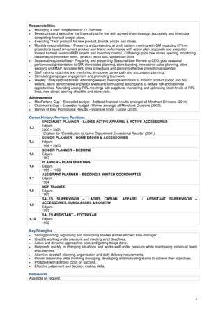 3 
Responsibilities 
• Managing a staff complement of 17 Planners. 
• Developing and executing the financial plan in line with agreed chain strategy. Accurately and timeously 
completing financial budget plans. 
• Executing “Test” protocol for new product, brands, prices and stores. 
• Monthly responsibilities: - Preparing and presenting at profit pattern meeting with GM regarding KPI re-projections 
based on current product and brand performance with action plan proposals and execution 
thereof to meet seasonal KPI targets and inventory control. Following up on new stores opening, monitoring 
deliveries on promoted items / product, store and competition visits. 
• Seasonal responsibilities - Preparing and presenting Seasonal Line Review to CEO, post seasonal 
performance presentation to GM, store sales planning, store banding, new stores sales planning, store 
wedging and MAP, accurate RPL lines projections and planning effective promotional calendar. 
• Staff training, coaching and mentoring, employee career path and succession planning. 
• Stimulating employee engagement and promoting teamwork. 
• Weekly / daily responsibilities: Attending weekly meetings with team to monitor product (Good and bad 
sellers), store performance and stock levels and formulating action plans to reduce risk and optimise 
opportunities. Attending weekly RPL meetings with suppliers, monitoring and optimising stock levels of RPL 
lines, new stores opening checklist and store visits. 
Achievements 
• MacFarlane Cup – Exceeded budget - 3rd best financial results amongst all Merchant Divisions (2010). 
• Chairman’s Cup – Exceeded budget - Winner amongst all Merchant Divisions (2003). 
• Winner of Best Promotional Results – Incentive trip to Europe (2003). 
Career History: Previous Positions 
1.3 
SPECIALIST PLANNER – LADIES ACTIVE APPAREL & ACTIVE ACCESSORIES 
Edgars 
2000 – 2001 
*Citation for “Contribution to Active Department Exceptional Results” (2001). 
1.4 
SENIOR PLANNER – HOME DÉCOR & ACCESSORIES 
Edgars 
1998 – 2000 
1.5 
SENIOR PLANNER – BEDDING 
Edgars 
1997 
1.6 
PLANNER – PLAIN SHEETING 
Edgars 
1995 – 1996 
1.7 
ASSISTANT PLANNER – BEDDING & WINTER COORDINATES 
Edgars 
1994 
1.8 
MDP TRAINEE 
Edgars 
1993 
1.9 
SALES SUPERVISOR – LADIES CASUAL APPAREL / ASSISTANT SUPERVISOR – 
ACCESSORIES, SUNGLASSES & HOSIERY 
Edgars 
1993 
1.10 
SALES ASSISTANT – FOOTWEAR 
Edgars 
1992 
Key Strengths 
• Strong planning, organising and monitoring abilities and an efficient time-manager. 
• Used to working under pressure and meeting strict deadlines. 
• Active and dynamic approach to work and getting things done. 
• Responds quickly to changing situations and works well under pressure while maintaining individual team 
effectiveness. 
• Attention to detail, planning, organisation and daily delivery requirements. 
• Proven leadership skills involving managing, developing and motivating teams to achieve their objectives. 
• Proactive with a strong focus on success. 
• Effective judgement and decision making skills. 
References 
Available on request. 
