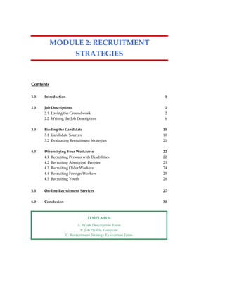 MODULE 2: RECRUITMENT
STRATEGIES
Contents
1.0 Introduction 1
2.0 Job Descriptions 2
2.1 Laying the Groundwork 2
2.2 Writing the Job Description 6
3.0 Finding the Candidate 10
3.1 Candidate Sources 10
3.2 Evaluating Recruitment Strategies 21
4.0 Diversifying Your Workforce 22
4.1 Recruiting Persons with Disabilities 22
4.2 Recruiting Aboriginal Peoples 23
4.3 Recruiting Older Workers 24
4.4 Recruiting Foreign Workers 25
4.5 Recruiting Youth 26
5.0 On-line Recruitment Services 27
6.0 Conclusion 30
TEMPLATES:
A. Work Description Form
B. Job Profile Template
C. Recruitment Strategy Evaluation Form
 