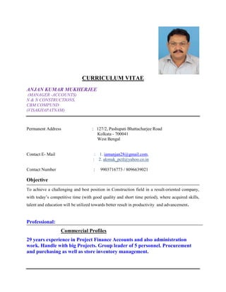 CURRICULUM VITAE
ANJAN KUMAR MUKHERJEE
(MANAGER -ACCOUNTS)
N & N CONSTRUCTIONS,
CBM COMPUND
(VISAKHAPATNAM)
Permanent Address : 127/2, Pashupati Bhattacharjee Road
Kolkata - 700041
West Bengal
Contact E- Mail : 1. iamanjan28@gmail.com,
: 2. akmuk_pctl@yahoo.co.in
Contact Number : 9903716773 / 8096639021
Objective
To achieve a challenging and best position in Construction field in a result-oriented company,
with today’s competitive time (with good quality and short time period), where acquired skills,
talent and education will be utilized towards better result in productivity and advancement.
Professional:
Commercial Profiles
29 years experience in Project Finance Accounts and also administration
work. Handle with big Projects. Group leader of 5 personnel. Procurement
and purchasing as well as store inventory management.
 