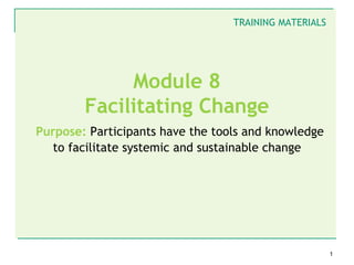 TRAINING MATERIALS




             Module 8
        Facilitating Change
Purpose: Participants have the tools and knowledge
   to facilitate systemic and sustainable change




                                                       1
 