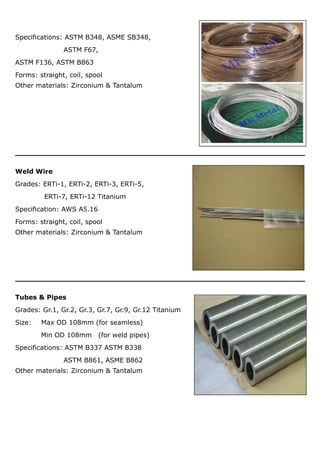 Specifications: ASTM B348, ASME SB348,
ASTM F67,
ASTM F136, ASTM B863
Forms: straight, coil, spool
Other materials: Zirconium & Tantalum
Weld Wire
Grades: ERTi-1, ERTi-2, ERTi-3, ERTi-5,
ERTi-7, ERTi-12 Titanium
Specification: AWS A5.16
Forms: straight, coil, spool
Other materials: Zirconium & Tantalum
Tubes & Pipes
Grades: Gr.1, Gr.2, Gr.3, Gr.7, Gr.9, Gr.12 Titanium
Size: Max OD 108mm (for seamless)
Min OD 108mm (for weld pipes)
Specifications: ASTM B337 ASTM B338
ASTM B861, ASME B862
Other materials: Zirconium & Tantalum
 