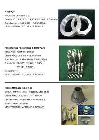 Forgings
Rings, Disc, Flanges ., etc
Grades: F-1, F-2, F-3, F-4, F-5, F-7 and 12 Titanium
Specifications: ASTM B381, ASME SB381
Other materials: Zirconium & Tantalum
Fasteners & Fastenings & Hardware
Bolts, Nuts, Washers, Screws
Grade: Gr.2, Gr.3 and Gr.5 Titanium
Specifications: ASTM B348 / ASME SB348
Standards: DIN933, DIN912, DIN934,
DIN125, DIN975
Sizes: Min M1
Other materials: Zirconium & Tantalum
Pipe Fittings & Pipelines
Elbows, Flanges, Tees, Reducers, Stub Ends
Grade: Gr.1, Gr.2, Gr.7, Gr5 Titanium
Specifications: ASTM B363, ASTM B16.9
Size: Custom Designed
Other materials: Zirconium & Tantalum
 