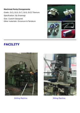 Machined Parts/Components
Grade: Gr.2, Gr.5, Gr.7, Gr.9, Gr23 Titanium
Specification: By Drawings
Size: Custom Designed
Other materials: Zirconium & Tantalum
FACILITY
Drilling Machine Milling Machine
 