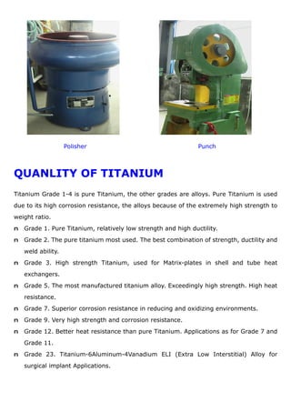 Polisher Punch
QUANLITY OF TITANIUM
Titanium Grade 1-4 is pure Titanium, the other grades are alloys. Pure Titanium is used
due to its high corrosion resistance, the alloys because of the extremely high strength to
weight ratio.
n Grade 1. Pure Titanium, relatively low strength and high ductility.
n Grade 2. The pure titanium most used. The best combination of strength, ductility and
weld ability.
n Grade 3. High strength Titanium, used for Matrix-plates in shell and tube heat
exchangers.
n Grade 5. The most manufactured titanium alloy. Exceedingly high strength. High heat
resistance.
n Grade 7. Superior corrosion resistance in reducing and oxidizing environments.
n Grade 9. Very high strength and corrosion resistance.
n Grade 12. Better heat resistance than pure Titanium. Applications as for Grade 7 and
Grade 11.
n Grade 23. Titanium-6Aluminum-4Vanadium ELI (Extra Low Interstitial) Alloy for
surgical implant Applications.
 