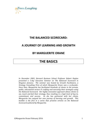 ©Marguerite Orane February 2016 1
THE BALANCED SCORECARD:
A JOURNEY OF LEARNING AND GROWTH
BY MARGUERITE ORANE
THE BASICS
In December 2003, Harvard Business School Professor Robert Kaplan
presented a 1-day Executive Seminar on The Balanced Scorecard in
Kingston Jamaica. The seminar was hosted by Growth Facilitators, a
Strategy Consulting Firm of which Marguerite Orane was a co-founder.
Since then, Marguerite has facilitated hundreds of clients in the private,
public, educational sectors in crafting and executing their strategies using
the Balanced Scorecard. Her highly innovative approach allows clients to
see, touch and feel their strategy, thus resulting in a high level of buy-in,
commitment and success. As she has partnered with her clients,
Marguerite has enjoyed her own journey of learning and growth. This
booklet is the first in a series that presents articles on the Balanced
Scorecard authored by Marguerite.
 