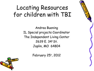 Locating Resources
for children with TBI
Andrea Buening
IL Special projects Coordinator
The Independent Living Center
2639 E. 34th
St.
Joplin, MO 64804
February 25th
, 2012
 