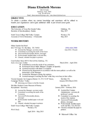 Diana Elizabeth Moreno
1806 W Smith
Edinburg, Texas 78541
Cell: 361-445-0536
Email: diana.moreno01@utrgv.edu / miss.diana1@icloud.com
OBJECTIVE
To obtain a position where my current knowledge and experience will be utilized to
benefit your organization and to gain additional skills to put toward career goals.
EDUCATION
The University of Texas Rio Grande Valley Edinburg, TX
Bachelor of Interdisciplinary Studies May 2017
South Texas College Mid-Valley Campus Weslaco, TX
Associate of Art in Elementary – 6 Generalist May 2015
WORK HISTORY
Hilton Garden Inn Hotel
6617 W Expy 83, McAllen, TX 78503 (956) 664-2900
 Assisted the Manager, secretary needs June 2016 - Present
 Committed to assisting the needs of the Guest
 Answered Professionally phones, messages
 Professionally handled paper work and files,
 Cleaned, reloaded the paper in printers
Cato Fashion Store 4039 S McColl Rd, Edinburg, TX
Sales Associate / Cahier March 2016 – April 2016
 Committed to assist the needs of my customers.
 Performed Clerical Skills Bilingual (English & Spanish).
 Assisted associates with duties as assigned.
 Cleaned up the department in accordance with the stores policies as well as the
instructions of the Manager.
 Assisted the Managers closing the registers.
 Assisted managers watching the floor while they were busy in their office.
Vicente Gonzalez for Congress District 15, 3711 N 10th
Street, McAllen TX
Campaign Worker / Valley January 2016-March 2016
 Informing our Citizen in the Rio Grande
McAllen Hedrick Center Museum of History McAllen TX
Receptionist / Secretary January 2016 – February 2016
 Assisted the Manager, secretary needs
 Committed to assisting the needs of the
Costumers
 Answered Professionally phones,
messages
 Professionally handled paper work and
files,
 Cleaned, reloaded the paper in printers
South Texas College Mid-Valley Campus
Weslaco, TX
Work Study
April 2014 – May 2015
 Assisted the Campus
Administrator, secretary &
professor’s needs
 Committed to assisting the
needs of the students
 Answered Professionally
phones, messages
 Professionally handled paper
work and files, Test, Review
 Cleaned, reloaded the paper in
printers
 Microsoft Office Sui
 