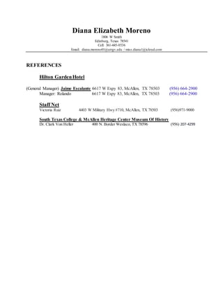 Diana Elizabeth Moreno
1806 W Smith
Edinburg, Texas 78541
Cell: 361-445-0536
Email: diana.moreno01@utrgv.edu / miss.diana1@icloud.com
REFERENCES
Hilton GardenHotel
(General Manager) Jaime Escalante 6617 W Expy 83, McAllen, TX 78503 (956) 664-2900
Manager: Rolando 6617 W Expy 83, McAllen, TX 78503 (956) 664-2900
Staff Net
Victoria Ruiz 4403 W Military Hwy #710, McAllen, TX 78503 (956)971-9000
South Texas College & McAllen Heritage Center Museum Of History
Dr. Clark Von Heller 400 N. Border Weslaco, TX 78596 (956) 207-4299
 