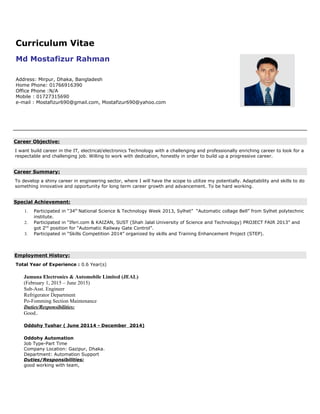 Curriculum Vitae
Md Mostafizur Rahman
Address: Mirpur, Dhaka, Bangladesh
Home Phone: 01766916390
Office Phone :N/A
Mobile : 01727315690
e-mail : Mostafizur690@gmail.com, Mostafizur690@yahoo.com
Career Objective:
I want build career in the IT, electrical/electronics Technology with a challenging and professionally enriching career to look for a
respectable and challenging job. Willing to work with dedication, honestly in order to build up a progressive career.
Career Summary:
To develop a shiny career in engineering sector, where I will have the scope to utilize my potentially. Adaptability and skills to do
something innovative and opportunity for long term career growth and advancement. To be hard working.
Special Achievement:
1. Participated in “34th
National Science & Technology Week 2013, Sylhet” “Automatic collage Bell” from Sylhet polytechnic
institute.
2. Participated in “Iferi.com & KAIZAN, SUST (Shah Jalal University of Science and Technology) PROJECT FAIR 2013” and
got 2nd
position for “Automatic Railway Gate Control”.
3. Participated in “Skills Competition 2014” organized by skills and Training Enhancement Project (STEP).
Employment History:
Total Year of Experience : 0.6 Year(s)
Jamuna Electronics & Automobile Limited (JEAL)
(February 1, 2015 – June 2015)
Sub-Asst. Engineer
Refrigerator Department
Po-Fomming Section Maintenance
Duties/Responsibilities:
Good..
Oddohy Tushar ( June 20114 - December 2014)
Oddohy Automation
Job Type-Part Time
Company Location: Gazipur, Dhaka.
Department: Automation Support
Duties/Responsibilities:
good working with team,
 