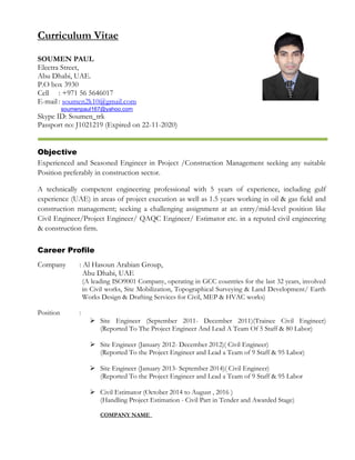 Curriculum Vitae
SOUMEN PAUL
Electra Street,
Abu Dhabi, UAE.
P.O box 3930
Cell : +971 56 5646017
E-mail : soumen2k10@gmail.com
soumenpaul167@yahoo.com
Skype ID: Soumen_trk
Passport no: J1021219 (Expired on 22-11-2020)
Objective
Experienced and Seasoned Engineer in Project /Construction Management seeking any suitable
Position preferably in construction sector.
A technically competent engineering professional with 5 years of experience, including gulf
experience (UAE) in areas of project execution as well as 1.5 years working in oil & gas field and
construction management; seeking a challenging assignment at an entry/mid-level position like
Civil Engineer/Project Engineer/ QAQC Engineer/ Estimator etc. in a reputed civil engineering
& construction firm.
Career Profile
Company : Al Hasoun Arabian Group,
Abu Dhabi, UAE
(A leading ISO9001 Company, operating in GCC countries for the last 32 years, involved
in Civil works, Site Mobilization, Topographical Surveying & Land Development/ Earth
Works Design & Drafting Services for Civil, MEP & HVAC works)
Position :
 Site Engineer (September 2011- December 2011)(Trainee Civil Engineer)
(Reported To The Project Engineer And Lead A Team Of 5 Staff & 80 Labor)
 Site Engineer (January 2012- December 2012)( Civil Engineer)
(Reported To the Project Engineer and Lead a Team of 9 Staff & 95 Labor)
 Site Engineer (January 2013- September 2014)( Civil Engineer)
(Reported To the Project Engineer and Lead a Team of 9 Staff & 95 Labor
 Civil Estimator (October 2014 to August , 2016 )
(Handling Project Estimation - Civil Part in Tender and Awarded Stage)
COMPANY NAME
 