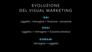 EVOLUZIONE 
DEL VISUAL MARKETING 
I E R I 
oggetto : immagine = funzione : emozione 
OGGI 
oggetto + immagine = funzione emotiva 
DOMANI 
immagine = oggetto 
 