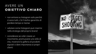 AVERE UN 
OBIETTIVO CHIARO 
• non entrare su Instagram solo perché 
ci sono tutti, c’è il rischio garantito di 
perdere tempo e risorse 
• valutare come Instagram può inserirsi 
nella strategia del proprio brand 
• considerare se voler creare un 
movimento, promuovere uno stile di 
vita, mostrare la galleria di prodotti 
esposti o dare importanza ai propri 
clienti 
 