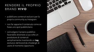 RENDERE IL PROPRIO 
BRAND VIVO 
• pubblicare contenuti esclusivi per la 
propria community su Instagram 
• non far apparire il contenuto come se 
fosse uno spot pubblicitario 
• coinvolgere il proprio pubblico 
facendolo diventare a sua volta un 
produttore di contenuti 
semplicemente inventando un tag 
esclusivo del brand da chiedergli di 
usare al momento opportuno 
 
