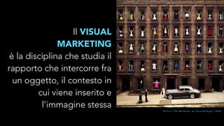 Il VISUAL 
MARKETING 
è la disciplina che studia il 
rapporto che intercorre fra 
un oggetto, il contesto in 
cui viene inserito e 
l’immagine stessa 
G i r l s I n T h e W i n d o w s , b y O r m o n d G i g l i ( 1 9 6 0 ) 
 