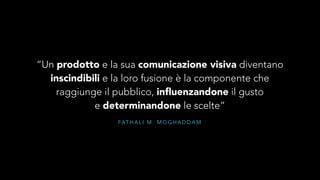 “Un prodotto e la sua comunicazione visiva diventano 
inscindibili e la loro fusione è la componente che 
raggiunge il pubblico, influenzandone il gusto 
e determinandone le scelte” 
FATHAL I M. MOGHADDAM 
 