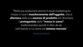 “Nella sua evoluzione storica il visual marketing ha 
messo in luce il mascheramento dell'oggetto, che si 
allontana dalla sua essenza di prodotto per diventare 
il protagonista della "messa in scena", 
trasformandosi quindi in altro da sé, 
nell'istante in cui entra nel sistema mercato” 
PAOLO SCHIANCHI 
 