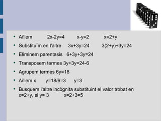 Aïllem 2x-2y=4  x-y=2  x=2+y Substituïm  en l'altre 3x+3y=24  3(2+y )+3y=24 Eliminem parentasis 6+3y+3y=24 Transposem  termes 3y+3y=24-6 Agrupem  termes 6y=18 Aïllem  x  y=18/6=3  y=3 Busquem l'altre incògnita substituint  el valor trobat  en x=2+y , si y= 3  x=2+3=5 