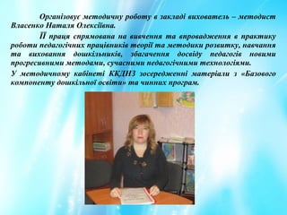 Організовує методичну роботу в закладі вихователь – методист
Власенко Наталя Олексіївна.
ЇЇ праця спрямована на вивчення та впровадження в практику
роботи педагогічних працівників теорії та методики розвитку, навчання
та виховання дошкільників, збагачення досвіду педагогів новими
прогресивними методами, сучасними педагогічними технологіями.
У методичному кабінеті ККДНЗ зосередженні матеріали з «Базового
компоненту дошкільної освіти» та чинних програм.
 