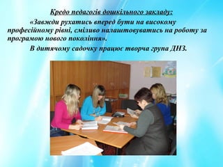 Кредо педагогів дошкільного закладу:
«Завжди рухатись вперед бути на високому
професійному рівні, сміливо налаштовуватись на роботу за
програмою нового покоління».
В дитячому садочку працює творча група ДНЗ.
 