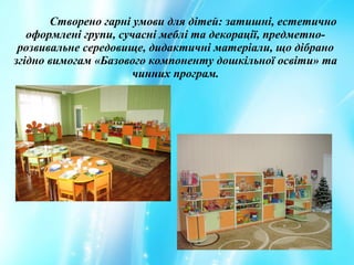 Створено гарні умови для дітей: затишні, естетично
оформлені групи, сучасні меблі та декорації, предметно-
розвивальне середовище, дидактичні матеріали, що дібрано
згідно вимогам «Базового компоненту дошкільної освіти» та
чинних програм.
 