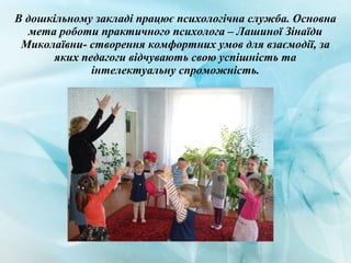 В дошкільному закладі працює психологічна служба. Основна
мета роботи практичного психолога – Лашиної Зінаїди
Миколаївни- створення комфортних умов для взаємодії, за
яких педагоги відчувають свою успішність та
інтелектуальну спроможність.
 