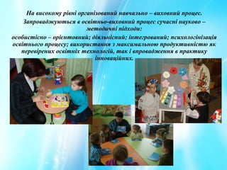 На високому рівні організований навчально – виховний процес.
Запроваджуються в освітньо-виховний процес сучасні науково –
методичні підходи:
особистісно – орієнтовний; діяльнісний; інтегрований; психологінізація
освітнього процесу; використання з максимальною продуктивністю як
перевірених освітніх технологій, так і впровадження в практику
інноваційних.
 